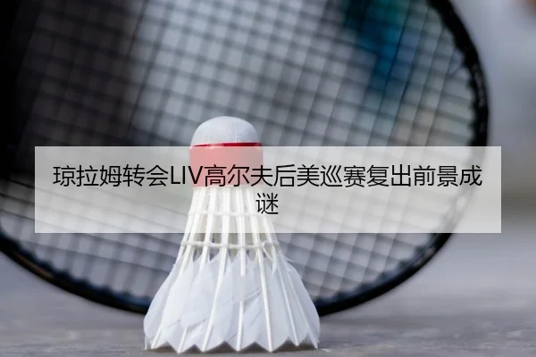 琼拉姆转会LIV高尔夫后美巡赛复出前景成谜